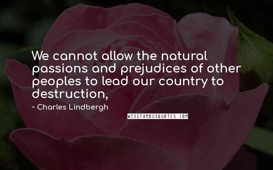 Charles Lindbergh Quotes: We cannot allow the natural passions and prejudices of other peoples to lead our country to destruction,