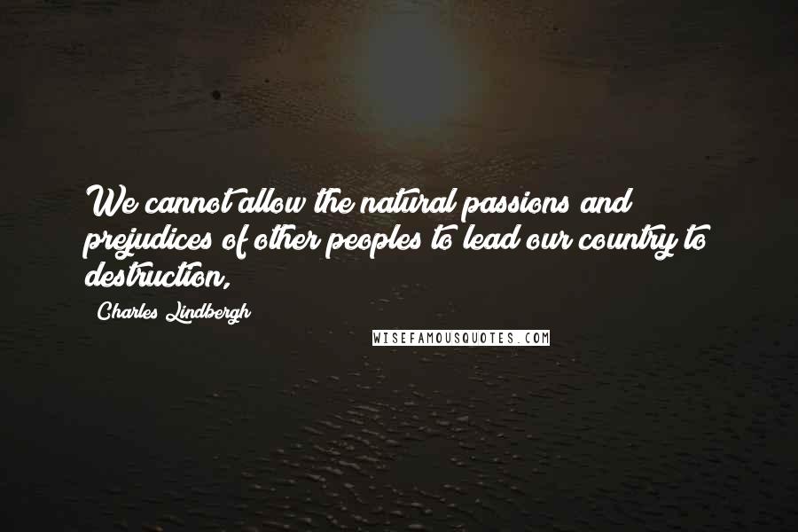 Charles Lindbergh Quotes: We cannot allow the natural passions and prejudices of other peoples to lead our country to destruction,