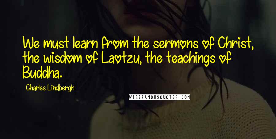 Charles Lindbergh Quotes: We must learn from the sermons of Christ, the wisdom of Laotzu, the teachings of Buddha.