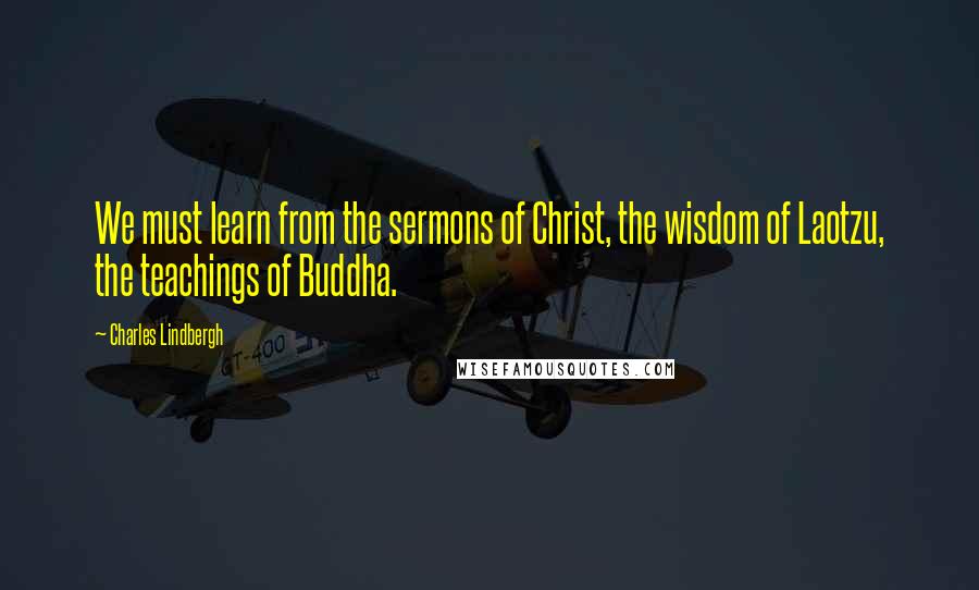 Charles Lindbergh Quotes: We must learn from the sermons of Christ, the wisdom of Laotzu, the teachings of Buddha.