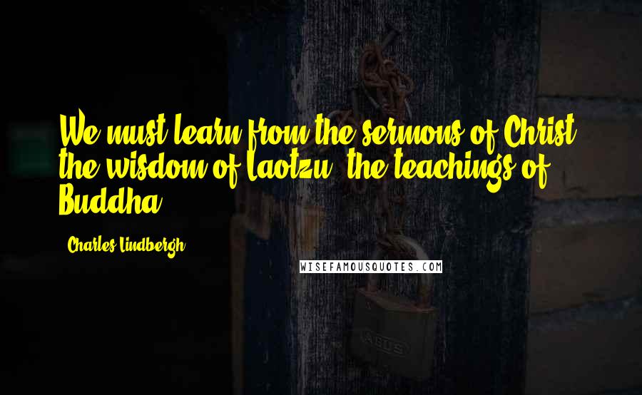 Charles Lindbergh Quotes: We must learn from the sermons of Christ, the wisdom of Laotzu, the teachings of Buddha.