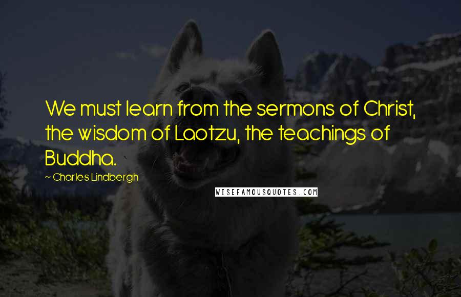 Charles Lindbergh Quotes: We must learn from the sermons of Christ, the wisdom of Laotzu, the teachings of Buddha.