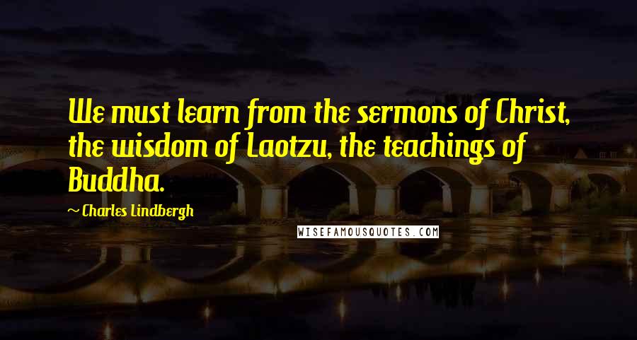 Charles Lindbergh Quotes: We must learn from the sermons of Christ, the wisdom of Laotzu, the teachings of Buddha.