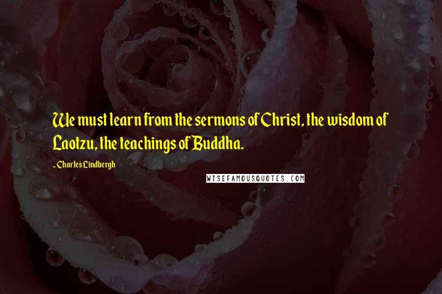 Charles Lindbergh Quotes: We must learn from the sermons of Christ, the wisdom of Laotzu, the teachings of Buddha.
