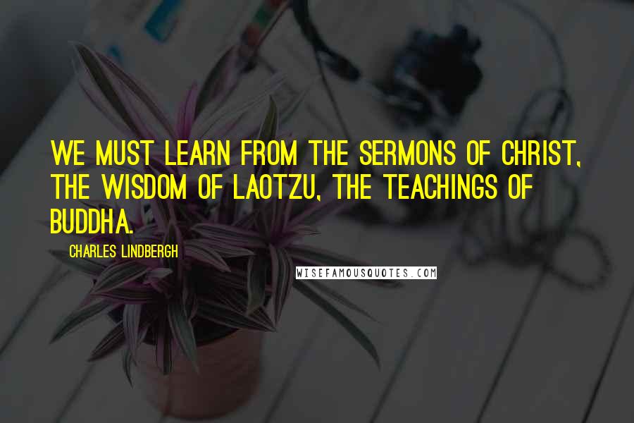 Charles Lindbergh Quotes: We must learn from the sermons of Christ, the wisdom of Laotzu, the teachings of Buddha.