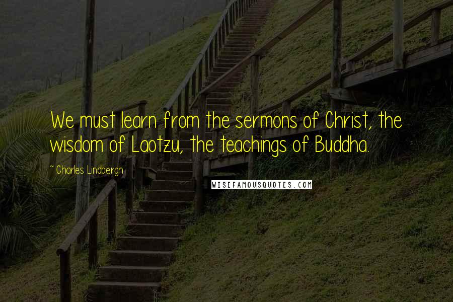 Charles Lindbergh Quotes: We must learn from the sermons of Christ, the wisdom of Laotzu, the teachings of Buddha.