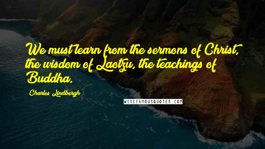 Charles Lindbergh Quotes: We must learn from the sermons of Christ, the wisdom of Laotzu, the teachings of Buddha.