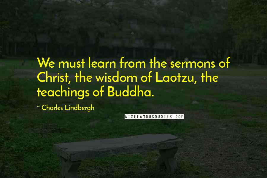 Charles Lindbergh Quotes: We must learn from the sermons of Christ, the wisdom of Laotzu, the teachings of Buddha.