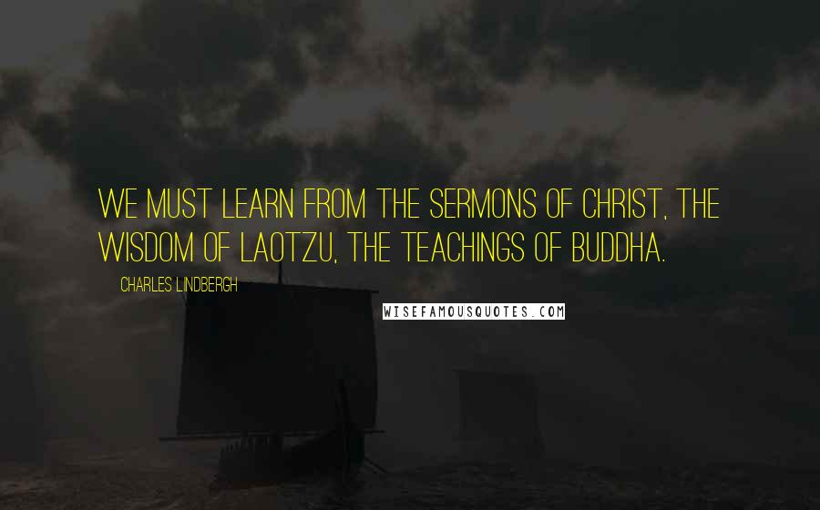 Charles Lindbergh Quotes: We must learn from the sermons of Christ, the wisdom of Laotzu, the teachings of Buddha.