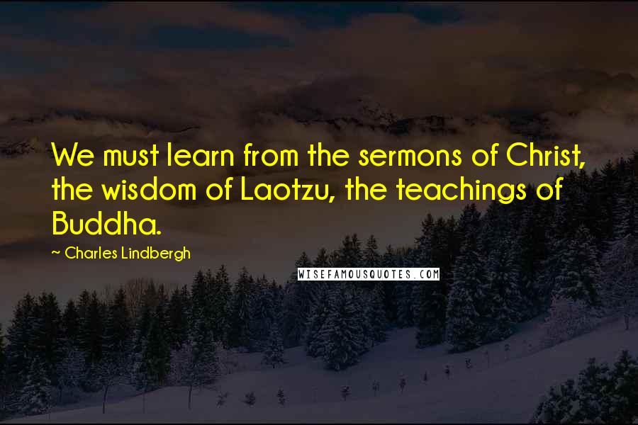 Charles Lindbergh Quotes: We must learn from the sermons of Christ, the wisdom of Laotzu, the teachings of Buddha.