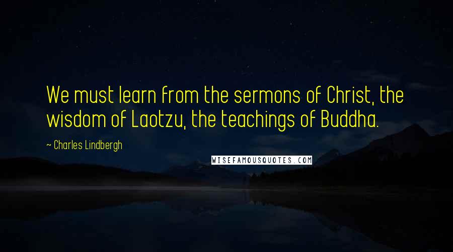 Charles Lindbergh Quotes: We must learn from the sermons of Christ, the wisdom of Laotzu, the teachings of Buddha.