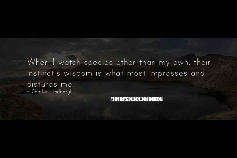 Charles Lindbergh Quotes: When I watch species other than my own, their instinct's wisdom is what most impresses and disturbs me.