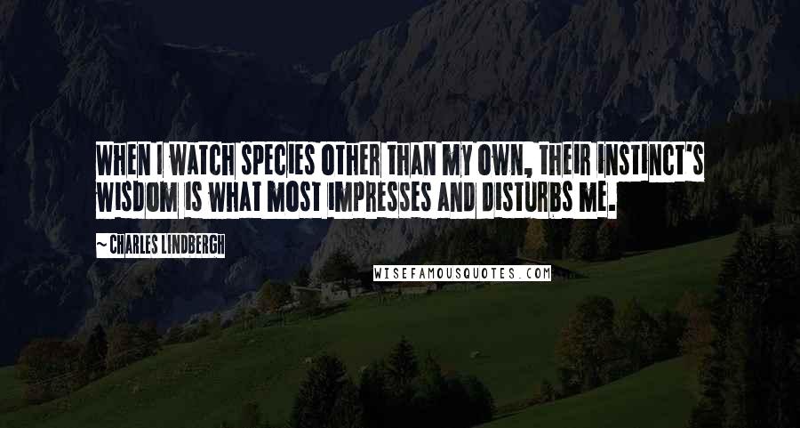 Charles Lindbergh Quotes: When I watch species other than my own, their instinct's wisdom is what most impresses and disturbs me.