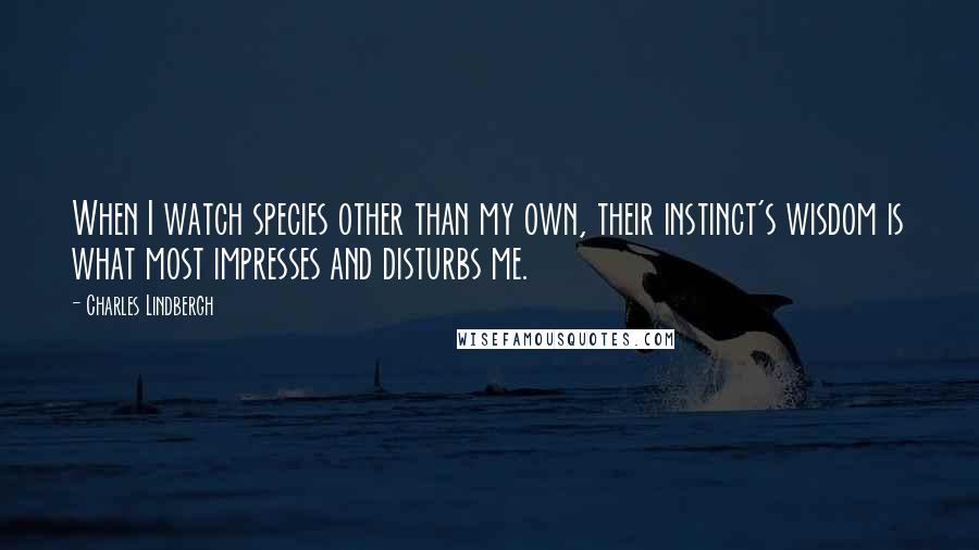 Charles Lindbergh Quotes: When I watch species other than my own, their instinct's wisdom is what most impresses and disturbs me.