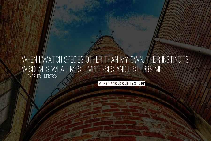 Charles Lindbergh Quotes: When I watch species other than my own, their instinct's wisdom is what most impresses and disturbs me.