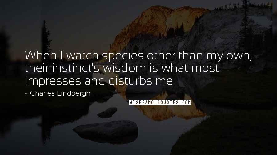 Charles Lindbergh Quotes: When I watch species other than my own, their instinct's wisdom is what most impresses and disturbs me.