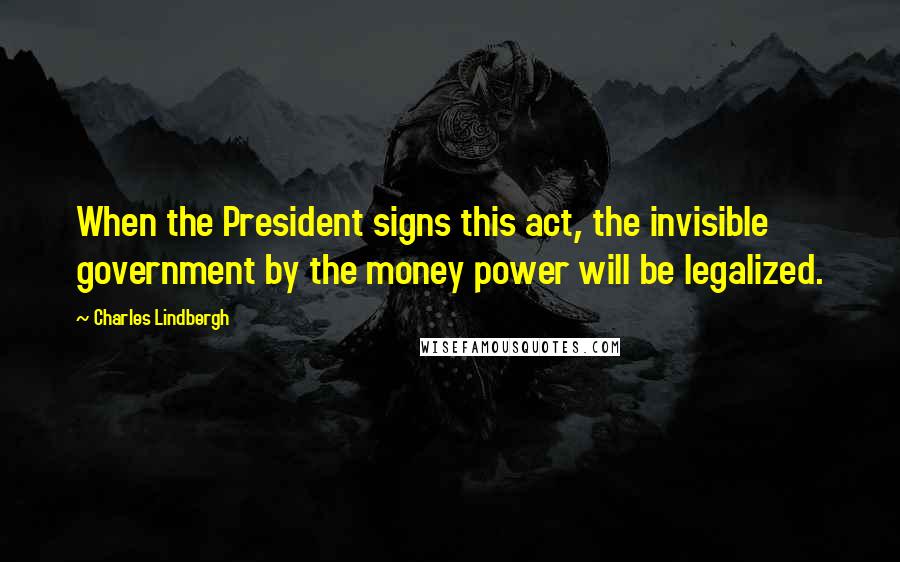 Charles Lindbergh Quotes: When the President signs this act, the invisible government by the money power will be legalized.