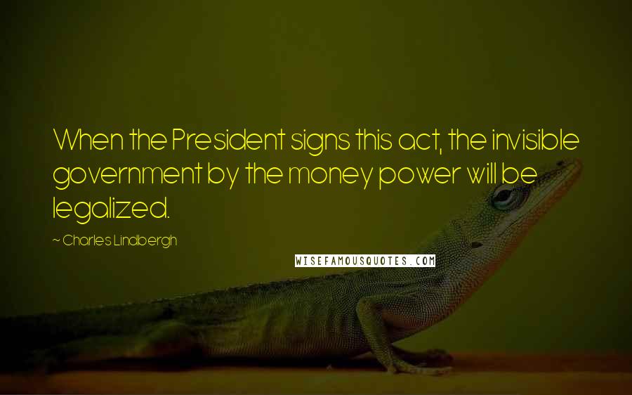 Charles Lindbergh Quotes: When the President signs this act, the invisible government by the money power will be legalized.