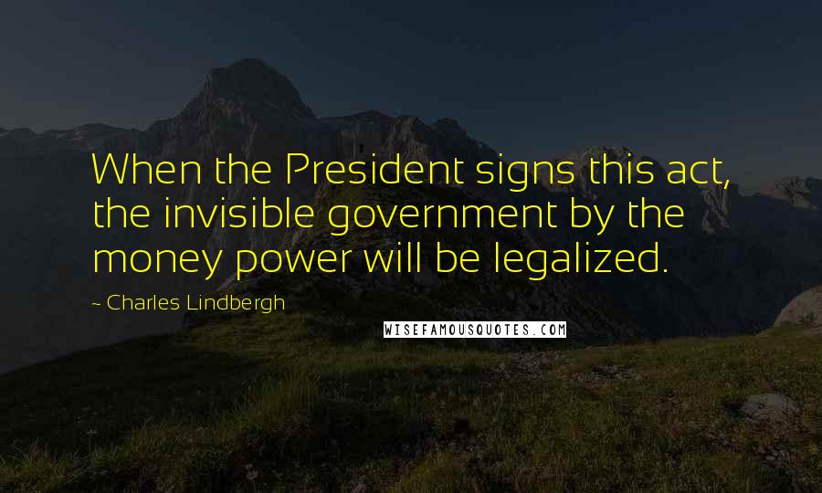 Charles Lindbergh Quotes: When the President signs this act, the invisible government by the money power will be legalized.