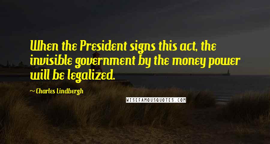 Charles Lindbergh Quotes: When the President signs this act, the invisible government by the money power will be legalized.