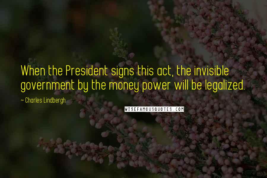 Charles Lindbergh Quotes: When the President signs this act, the invisible government by the money power will be legalized.