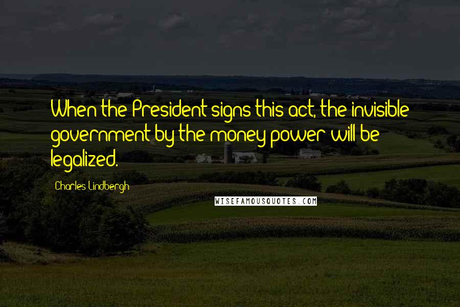 Charles Lindbergh Quotes: When the President signs this act, the invisible government by the money power will be legalized.