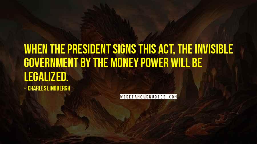 Charles Lindbergh Quotes: When the President signs this act, the invisible government by the money power will be legalized.