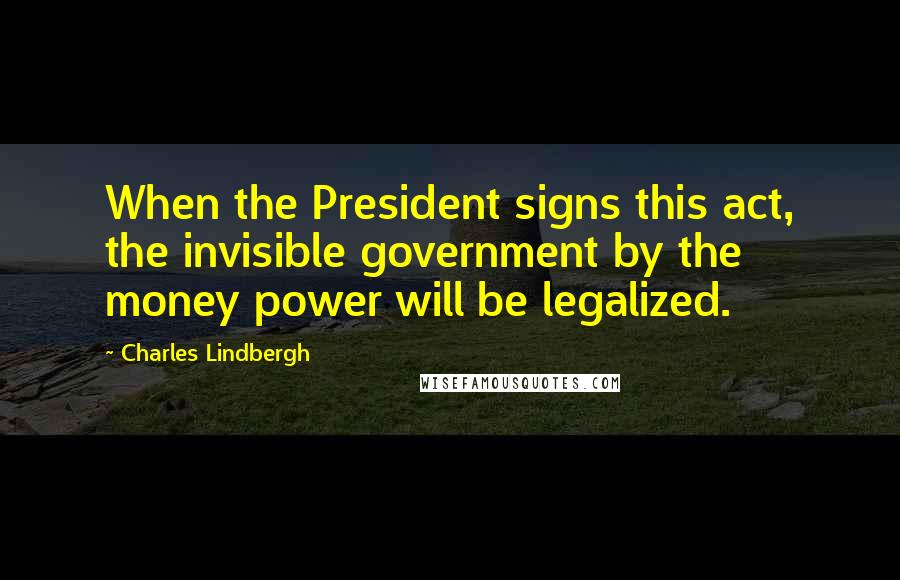 Charles Lindbergh Quotes: When the President signs this act, the invisible government by the money power will be legalized.