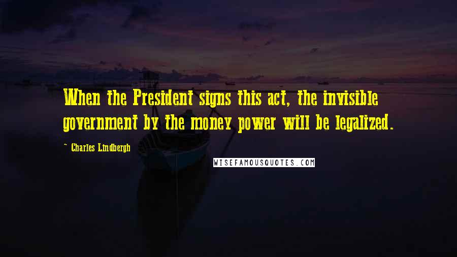 Charles Lindbergh Quotes: When the President signs this act, the invisible government by the money power will be legalized.