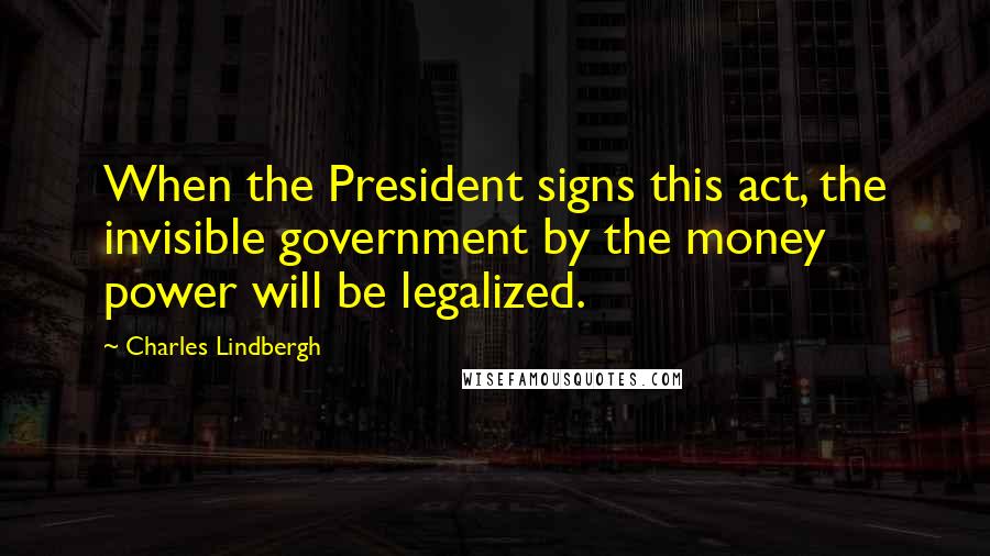 Charles Lindbergh Quotes: When the President signs this act, the invisible government by the money power will be legalized.