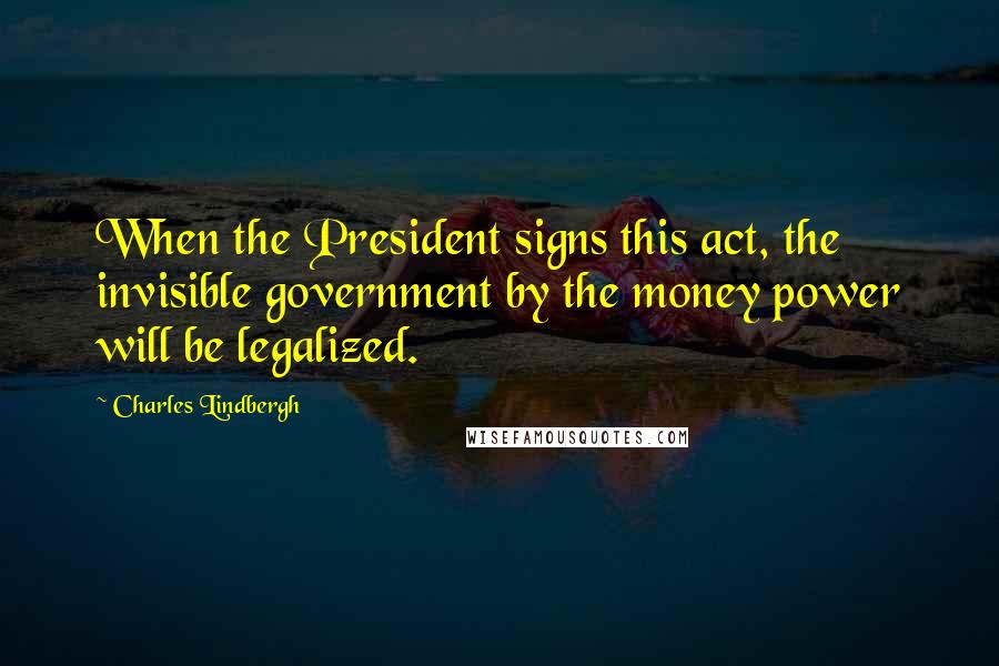Charles Lindbergh Quotes: When the President signs this act, the invisible government by the money power will be legalized.