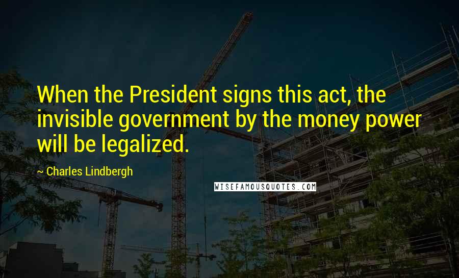Charles Lindbergh Quotes: When the President signs this act, the invisible government by the money power will be legalized.