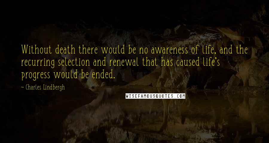Charles Lindbergh Quotes: Without death there would be no awareness of life, and the recurring selection and renewal that has caused life's progress would be ended.