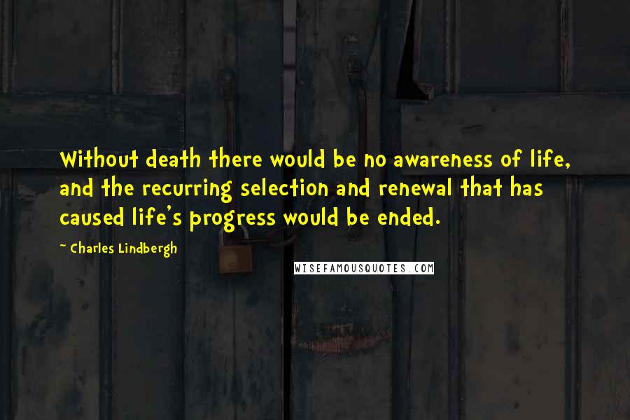 Charles Lindbergh Quotes: Without death there would be no awareness of life, and the recurring selection and renewal that has caused life's progress would be ended.