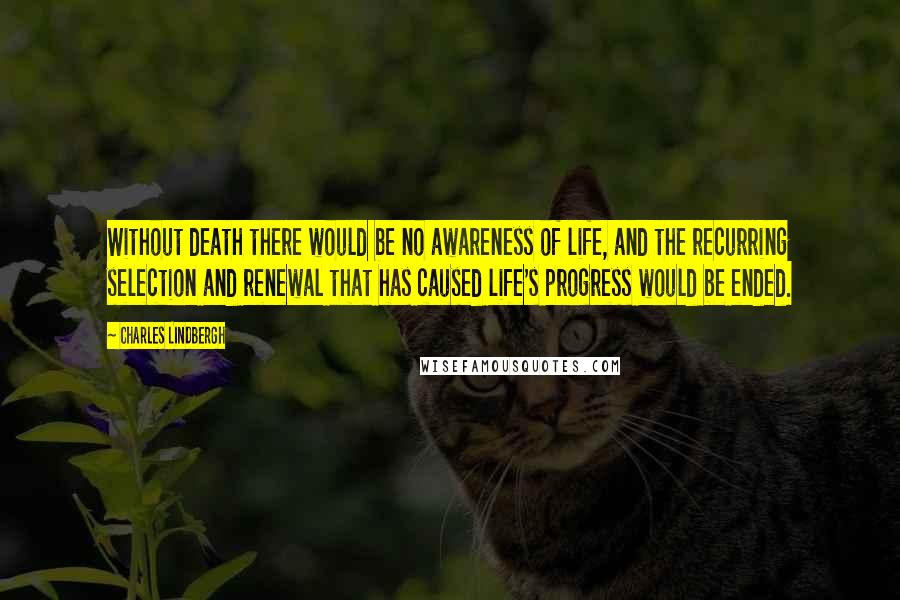 Charles Lindbergh Quotes: Without death there would be no awareness of life, and the recurring selection and renewal that has caused life's progress would be ended.
