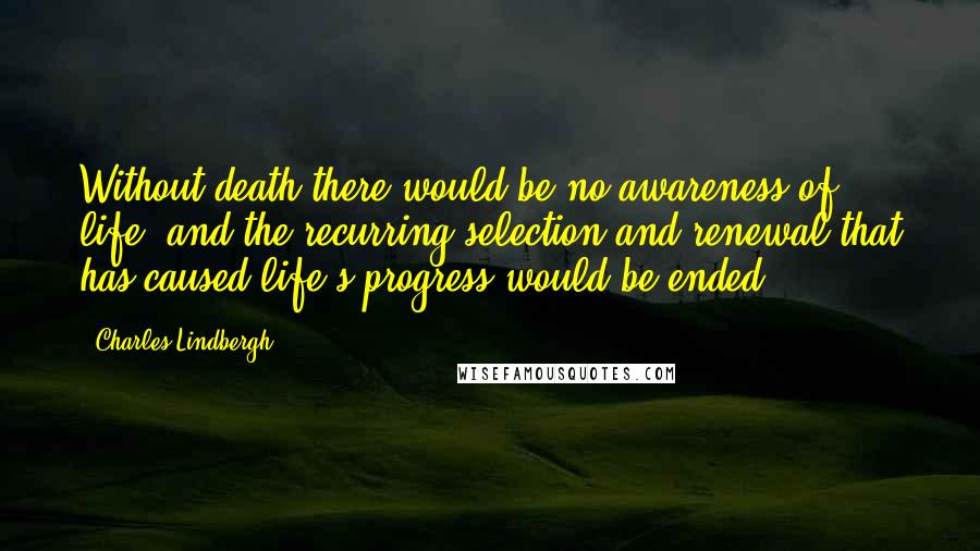 Charles Lindbergh Quotes: Without death there would be no awareness of life, and the recurring selection and renewal that has caused life's progress would be ended.