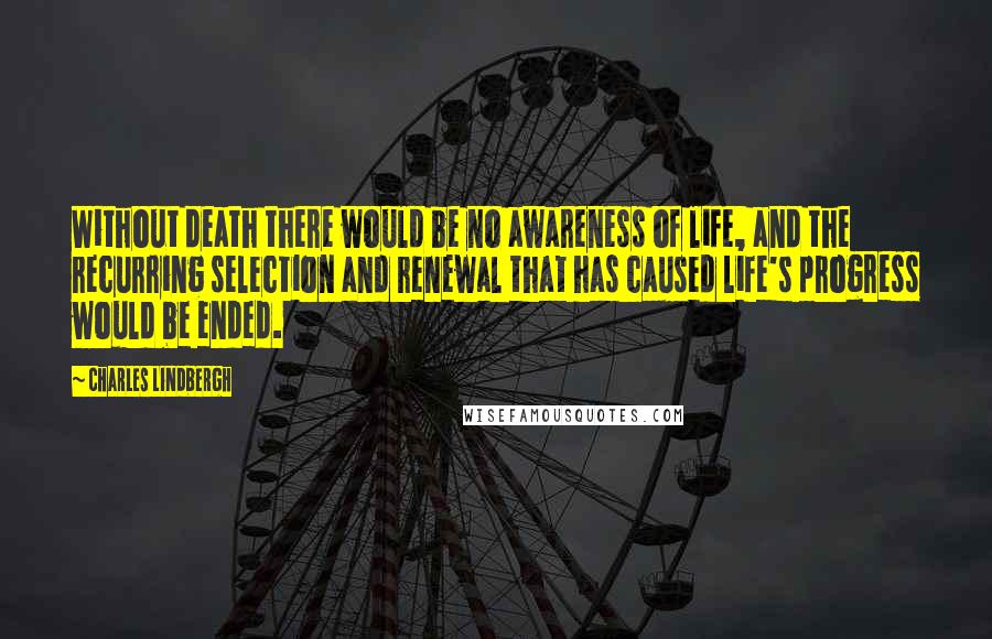 Charles Lindbergh Quotes: Without death there would be no awareness of life, and the recurring selection and renewal that has caused life's progress would be ended.