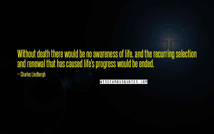 Charles Lindbergh Quotes: Without death there would be no awareness of life, and the recurring selection and renewal that has caused life's progress would be ended.