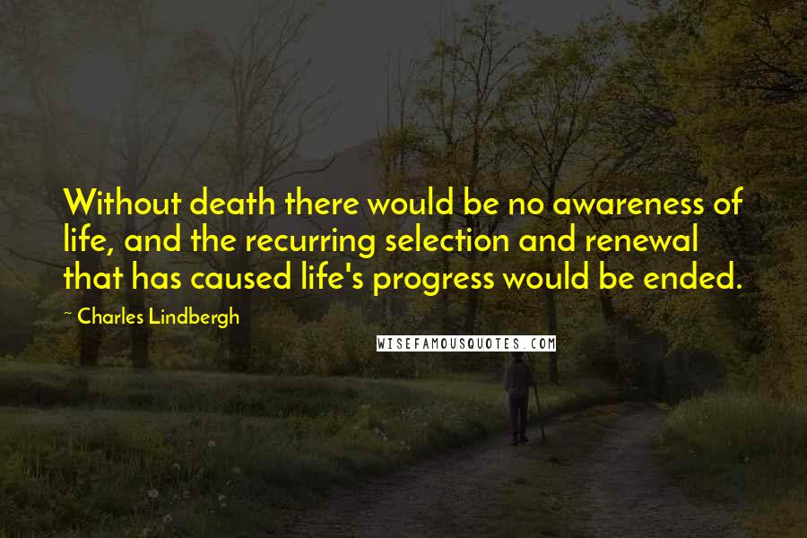 Charles Lindbergh Quotes: Without death there would be no awareness of life, and the recurring selection and renewal that has caused life's progress would be ended.