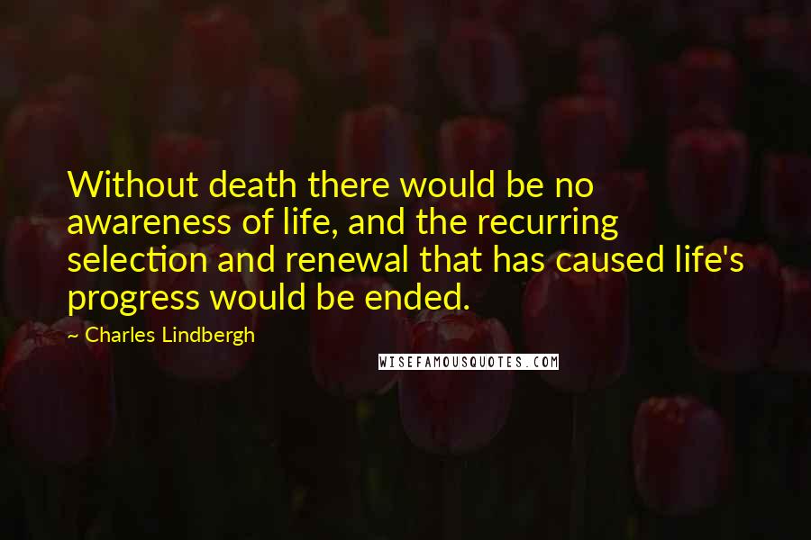 Charles Lindbergh Quotes: Without death there would be no awareness of life, and the recurring selection and renewal that has caused life's progress would be ended.