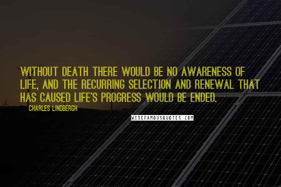 Charles Lindbergh Quotes: Without death there would be no awareness of life, and the recurring selection and renewal that has caused life's progress would be ended.