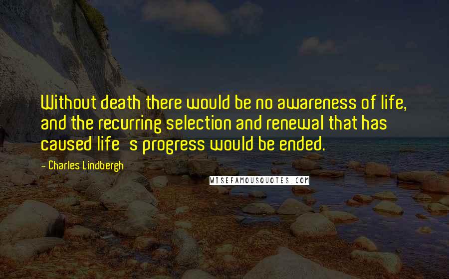 Charles Lindbergh Quotes: Without death there would be no awareness of life, and the recurring selection and renewal that has caused life's progress would be ended.