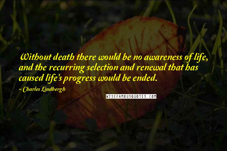 Charles Lindbergh Quotes: Without death there would be no awareness of life, and the recurring selection and renewal that has caused life's progress would be ended.