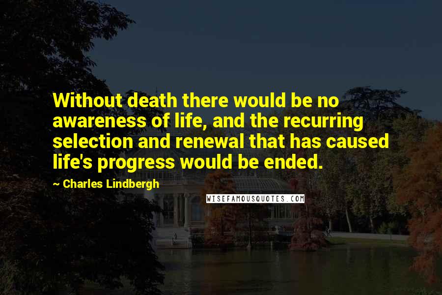 Charles Lindbergh Quotes: Without death there would be no awareness of life, and the recurring selection and renewal that has caused life's progress would be ended.