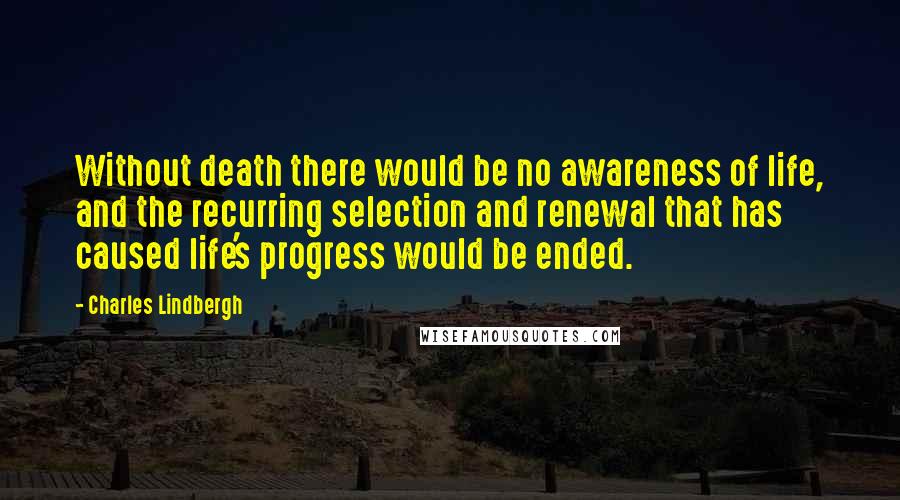 Charles Lindbergh Quotes: Without death there would be no awareness of life, and the recurring selection and renewal that has caused life's progress would be ended.