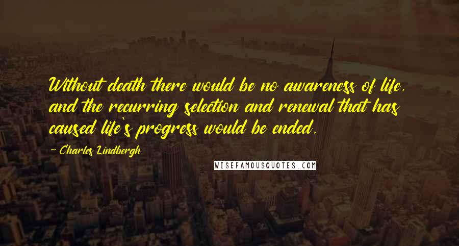 Charles Lindbergh Quotes: Without death there would be no awareness of life, and the recurring selection and renewal that has caused life's progress would be ended.
