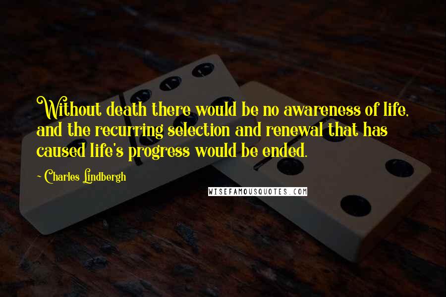 Charles Lindbergh Quotes: Without death there would be no awareness of life, and the recurring selection and renewal that has caused life's progress would be ended.