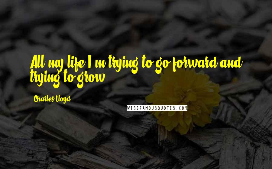 Charles Lloyd Quotes: All my life I'm trying to go forward and trying to grow.