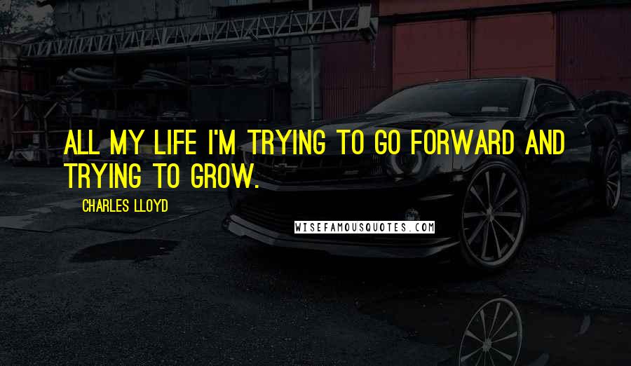 Charles Lloyd Quotes: All my life I'm trying to go forward and trying to grow.