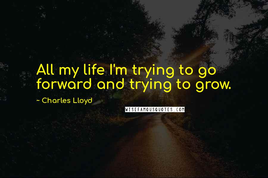 Charles Lloyd Quotes: All my life I'm trying to go forward and trying to grow.